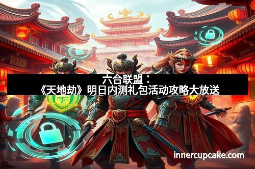 六合联盟:《天地劫》明日内测礼包活动攻略大放送 六合联盟:《天地劫》明日内测礼包活动攻略大放送